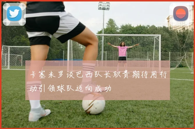 卡塞米罗谈巴西队长职责期待用行动引领球队迈向成功