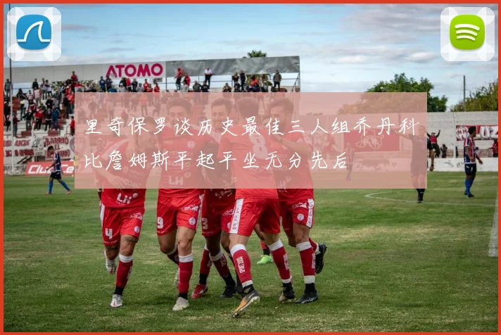 里奇保罗谈历史最佳三人组乔丹科比詹姆斯平起平坐无分先后