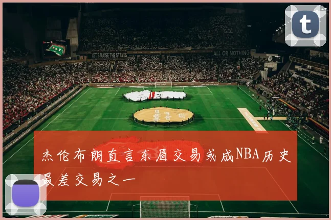 杰伦布朗直言东眉交易或成NBA历史最差交易之一