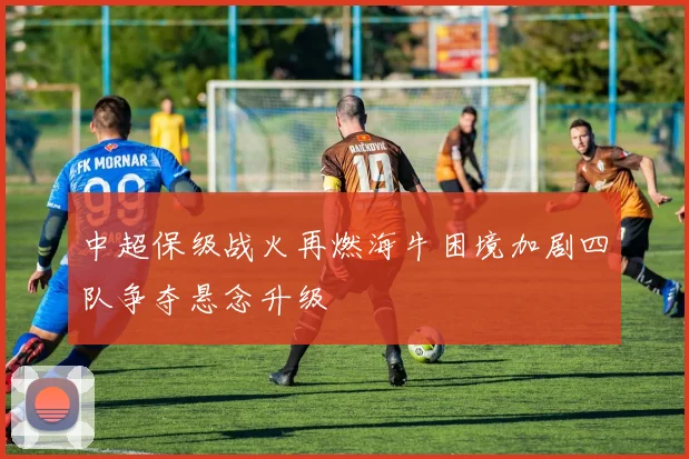 中超保级战火再燃海牛困境加剧四队争夺悬念升级