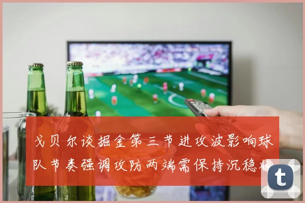 戈贝尔谈掘金第三节进攻波影响球队节奏强调攻防两端需保持沉稳状态