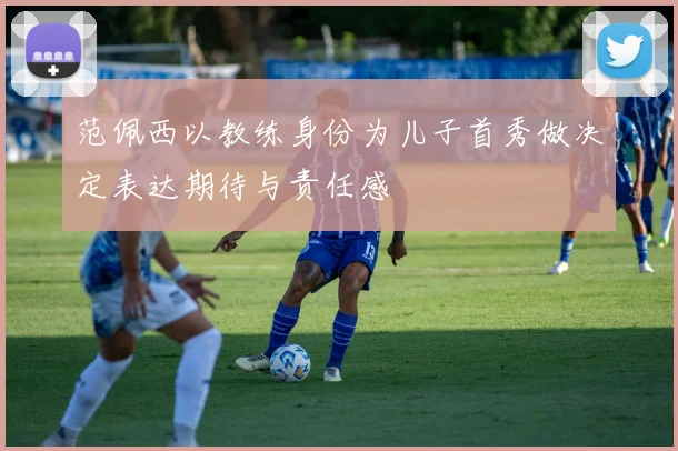 范佩西以教练身份为儿子首秀做决定表达期待与责任感