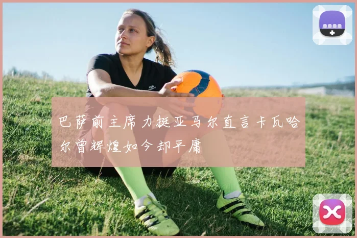 巴萨前主席力挺亚马尔直言卡瓦哈尔曾辉煌如今却平庸