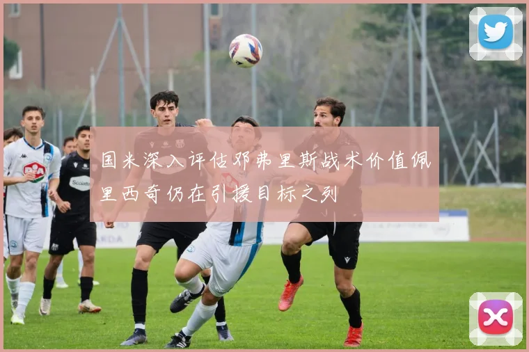 国米深入评估邓弗里斯战术价值佩里西奇仍在引援目标之列