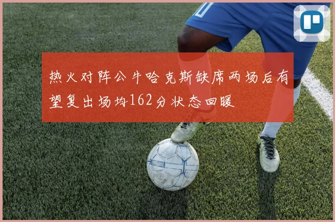 热火对阵公牛哈克斯缺席两场后有望复出场均162分状态回暖