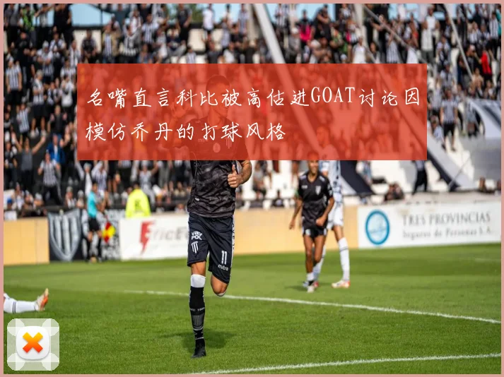 名嘴直言科比被高估进GOAT讨论因模仿乔丹的打球风格