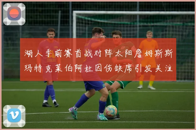 湖人季前赛首战对阵太阳詹姆斯斯玛特克莱伯阿杜因伤缺席引发关注