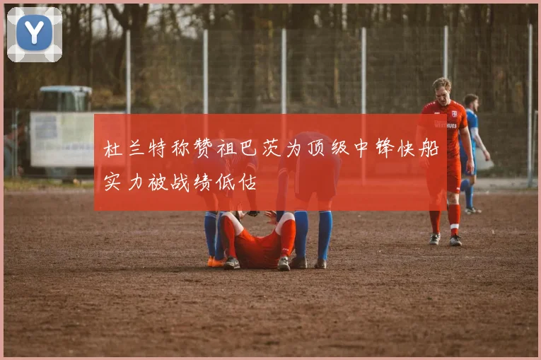 杜兰特称赞祖巴茨为顶级中锋快船实力被战绩低估