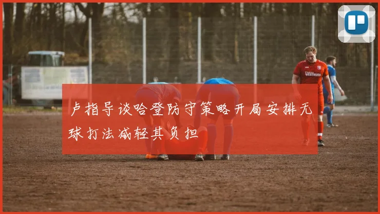 卢指导谈哈登防守策略开局安排无球打法减轻其负担