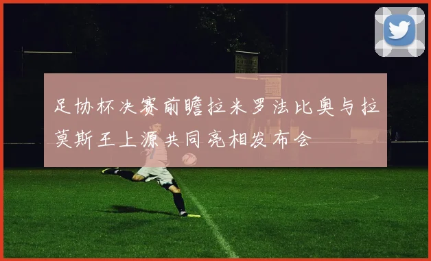 足协杯决赛前瞻拉米罗法比奥与拉莫斯王上源共同亮相发布会