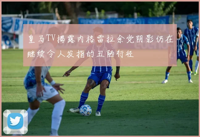 皇马TV揭露内格雷拉余党阴影仍在继续令人发指的丑陋行径
