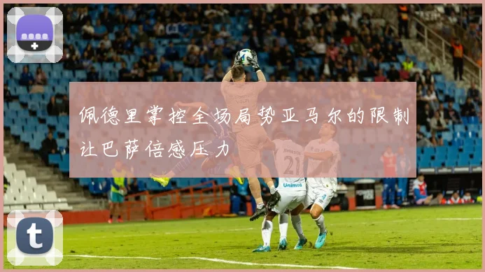 佩德里掌控全场局势亚马尔的限制让巴萨倍感压力