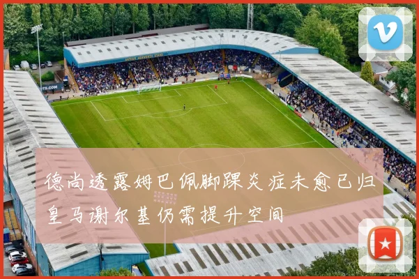 德尚透露姆巴佩脚踝炎症未愈已归皇马谢尔基仍需提升空间
