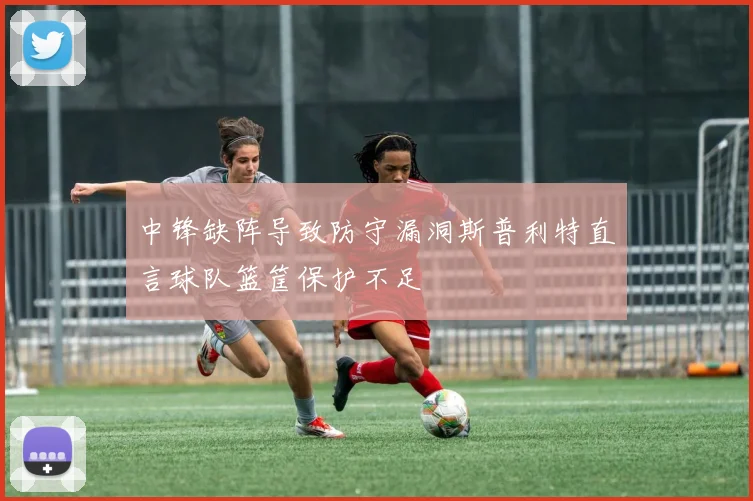 中锋缺阵导致防守漏洞斯普利特直言球队篮筐保护不足