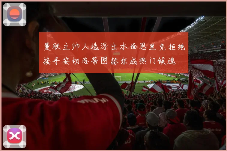 曼联主帅人选浮出水面恩里克拒绝接手安切洛蒂图赫尔成热门候选