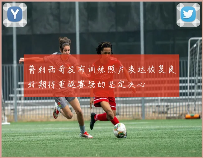 普利西奇发布训练照片表达恢复良好期待重返赛场的坚定决心