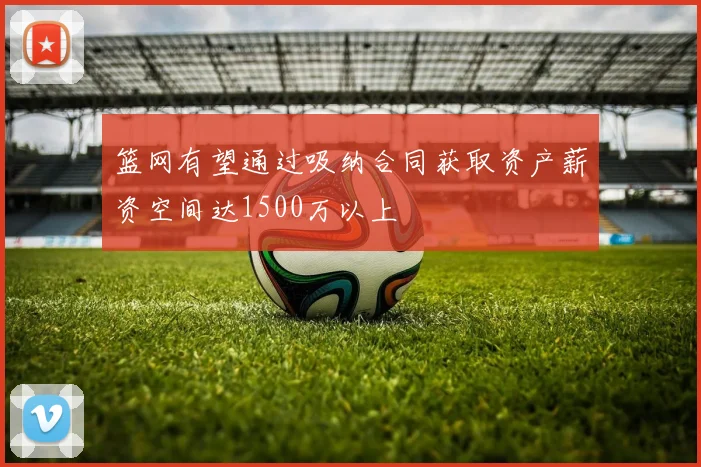 篮网有望通过吸纳合同获取资产薪资空间达1500万以上