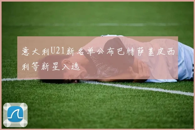 意大利U21新名单公布巴特萨基皮西利等新星入选