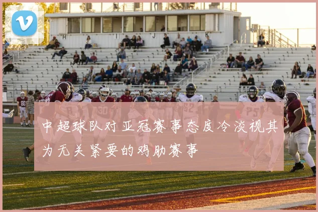 中超球队对亚冠赛事态度冷淡视其为无关紧要的鸡肋赛事