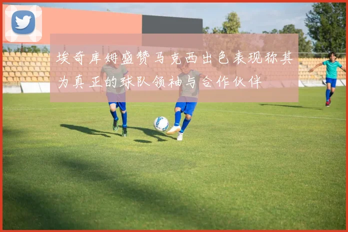 埃奇库姆盛赞马克西出色表现称其为真正的球队领袖与合作伙伴