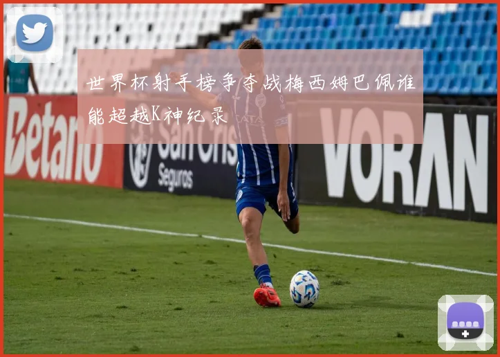 世界杯射手榜争夺战梅西姆巴佩谁能超越K神纪录