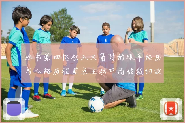 林书豪回忆初入火箭时的艰辛经历与心路历程差点主动申请被裁的故事