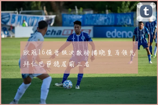 欧冠16强晋级次数榜揭晓皇马领先拜仁巴萨稳居前三名