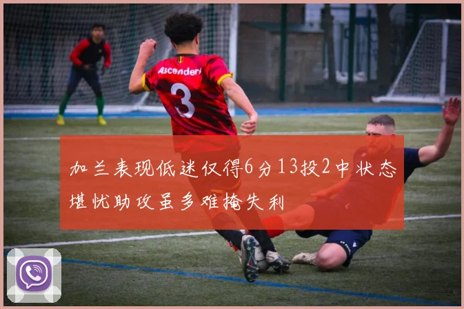 加兰表现低迷仅得6分13投2中状态堪忧助攻虽多难掩失利