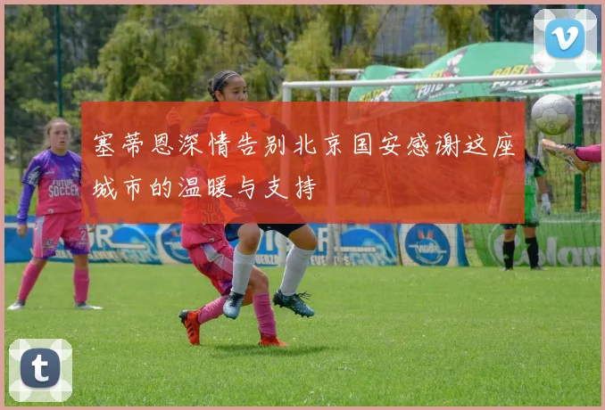 塞蒂恩深情告别北京国安感谢这座城市的温暖与支持