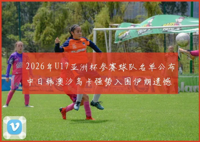 2026年U17亚洲杯参赛球队名单公布中日韩澳沙乌卡强势入围伊朗遗憾无缘