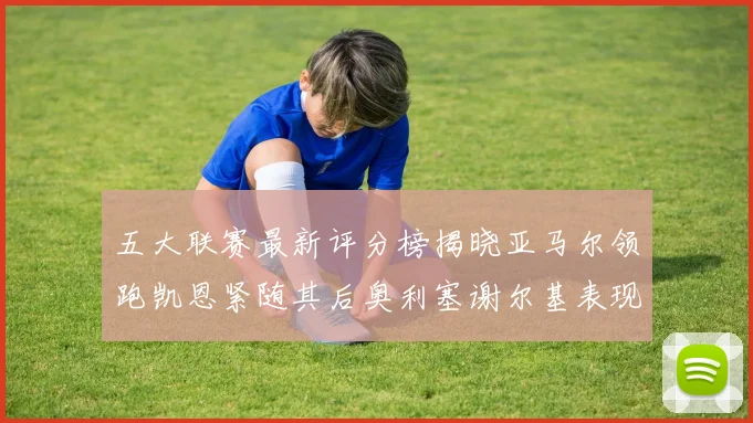五大联赛最新评分榜揭晓亚马尔领跑凯恩紧随其后奥利塞谢尔基表现亮眼