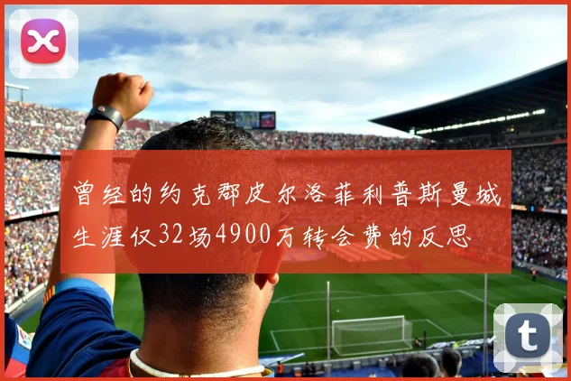曾经的约克郡皮尔洛菲利普斯曼城生涯仅32场4900万转会费的反思