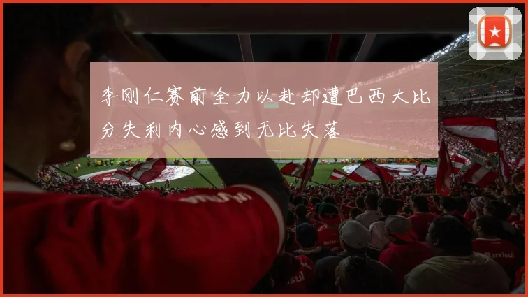 李刚仁赛前全力以赴却遭巴西大比分失利内心感到无比失落