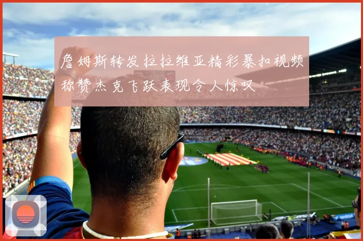詹姆斯转发拉拉维亚精彩暴扣视频称赞杰克飞跃表现令人惊叹