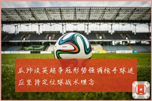 瓜帅谈英超争冠形势强调枪手球迷应坚持定位球战术理念