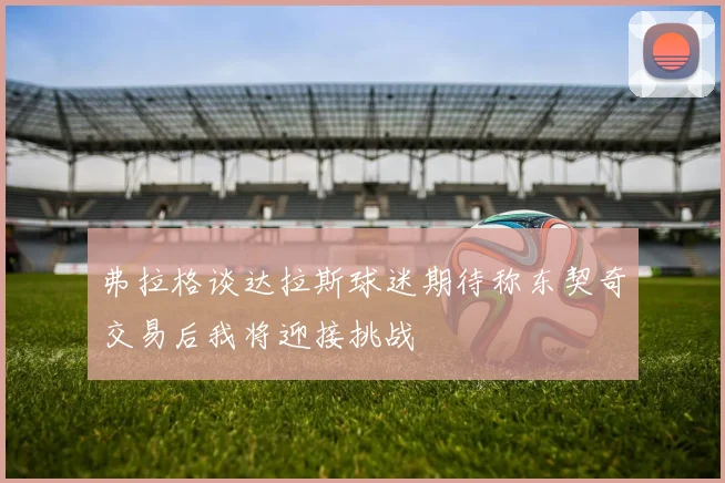 弗拉格谈达拉斯球迷期待称东契奇交易后我将迎接挑战