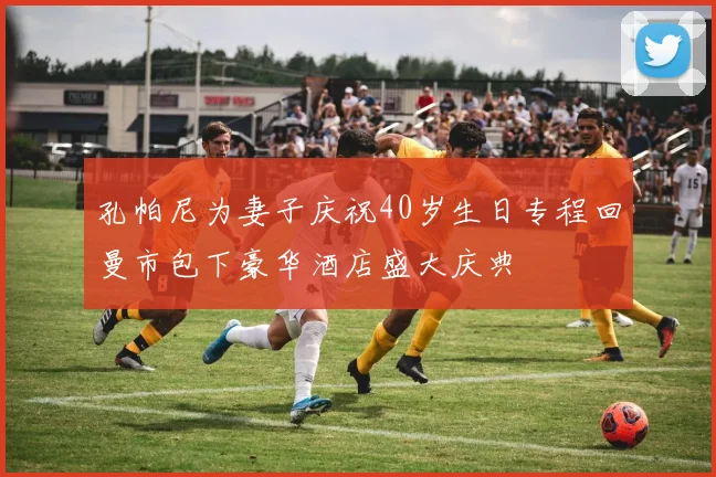 孔帕尼为妻子庆祝40岁生日专程回曼市包下豪华酒店盛大庆典