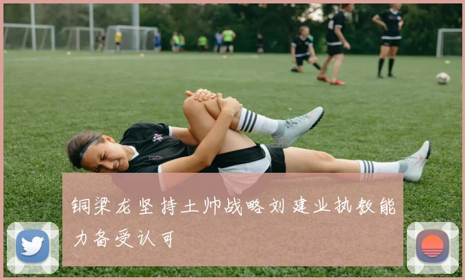 铜梁龙坚持土帅战略刘建业执教能力备受认可
